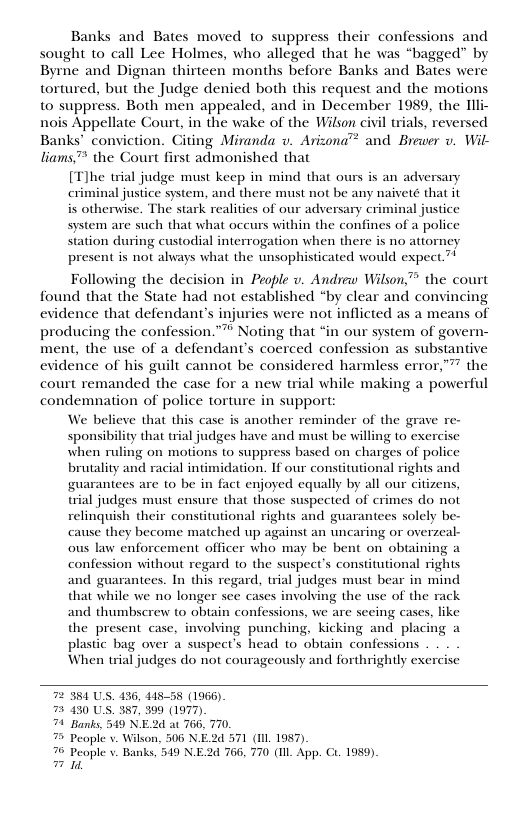 Banks and Bates moved to suppress their confessions and sought to call Lee Holmes, who alleged that he was “bagged” by Byrne and Dignan thirteen months before Banks and Bates were tortured, but the Judge denied both this request and the motions to suppress. Both men appealed, and in December 1989, the Tlli- nois Appellate Court, in the wake of the Wilson civil trials, reversed Banks’ conviction. Citing Miranda v. Arizona™ and Brewer v. Wil- liams™ the Court first admonished that [Tlhe trial judge must keep in mind that ours is an adversary criminal justice system, and there must not be any naiveté that it is otherwise. The stark realities of our adversary criminal justice system are such that what occurs within the confines of a police station during custodial interrogation when there is no attorney present is not always what the unsophisticated would expect.” Following the decision in People v. Andrew Wilson, the court found that the State had not established “by clear and convincing evidence that defendant’s injuries were not inflicted as a means of producing the confession.”™ Noting that “in our system of govern- ment, the use of a defendant’s coerced confession as substantive evidence of his guilt cannot be considered harmless error,”™ the court remanded the case for a new trial while making a powerful condemnation of police torture in support: We bel another reminder of the grave re- sponsibility that trial judges have and must be willing to exercise when ruling on motions to suppress based on charges of police brutality and racial intimidation. If our constitutional rights and guarantees are to be in fact enjoyed equally by all our citizens, trial judges must ensure that those suspected of erimes do not relinquish their constitutional rights and guarantees solely be- cause they become matched up against an uncaring or overzeal- ous law enforcement officer who may be bent on obtaining a confession without regard to the suspect’s constitutional rights and guarantees. In this regard, trial judges must bear in mind that while we no longer see cases involving the use of the rack and thumbscrew to obtain confessions, we are seeing cases, like the present case, involving punching, kicking and placing a plastic bag over a suspect’s head 10 obtain confessions When trial judges do not courageously and forthrightly exercise eve that this case 384 US. 436, 41558 (1966). 130 US. 387, 399 (1977). Banks, 549 N.E2d at 766, 770 People v. Wilson, 506 N.E.2d 571 (Il 1987) People v~ Banks, 549 NE.2d 766, 770 (1l App. C. 1959). 1